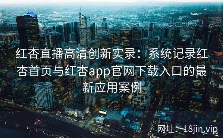 红杏直播高清创新实录：系统记录红杏首页与红杏app官网下载入口的最新应用案例