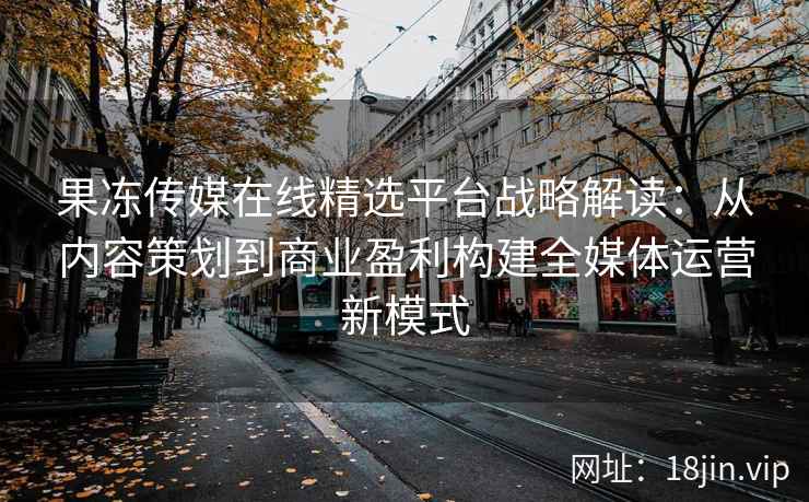 果冻传媒在线精选平台战略解读：从内容策划到商业盈利构建全媒体运营新模式