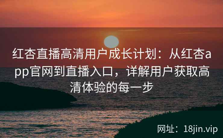 红杏直播高清用户成长计划：从红杏app官网到直播入口，详解用户获取高清体验的每一步