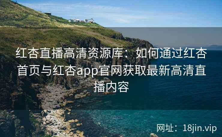 红杏直播高清资源库：如何通过红杏首页与红杏app官网获取最新高清直播内容