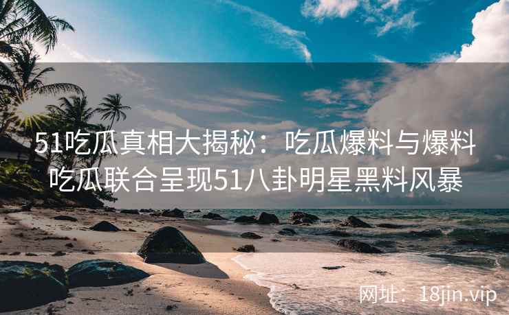 51吃瓜真相大揭秘：吃瓜爆料与爆料吃瓜联合呈现51八卦明星黑料风暴