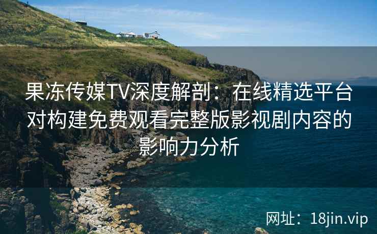 果冻传媒TV深度解剖：在线精选平台对构建免费观看完整版影视剧内容的影响力分析