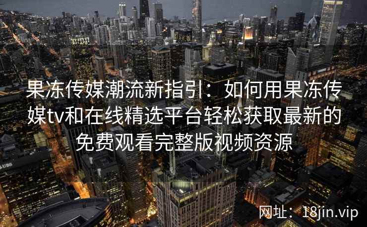 果冻传媒潮流新指引：如何用果冻传媒tv和在线精选平台轻松获取最新的免费观看完整版视频资源