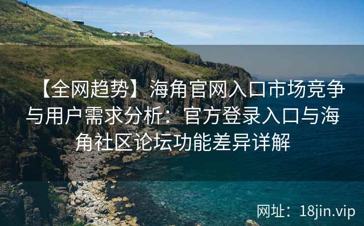 【全网趋势】海角官网入口市场竞争与用户需求分析：官方登录入口与海角社区论坛功能差异详解