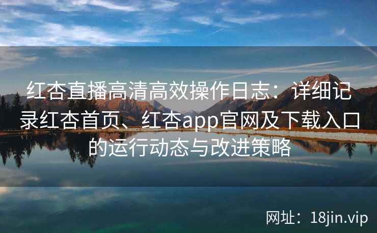 红杏直播高清高效操作日志：详细记录红杏首页、红杏app官网及下载入口的运行动态与改进策略