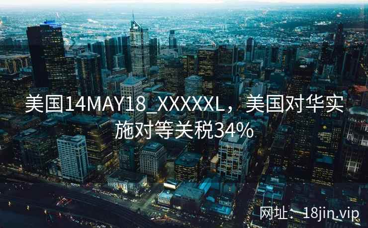美国14MAY18_XXXXXL，美国对华实施对等关税34%