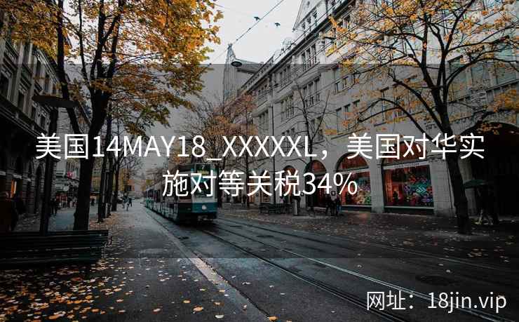 美国14MAY18_XXXXXL，美国对华实施对等关税34%