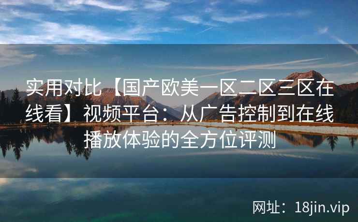 实用对比【国产欧美一区二区三区在线看】视频平台：从广告控制到在线播放体验的全方位评测