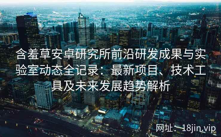 含羞草安卓研究所前沿研发成果与实验室动态全记录：最新项目、技术工具及未来发展趋势解析